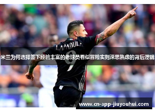 米兰为何选择签下经验丰富的老球员看似冒险实则深思熟虑的背后逻辑