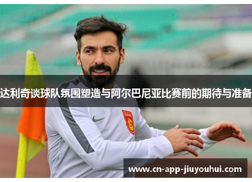 达利奇谈球队氛围塑造与阿尔巴尼亚比赛前的期待与准备 达利奇谈球队氛围塑造与阿尔巴尼亚比赛前的期待与准备