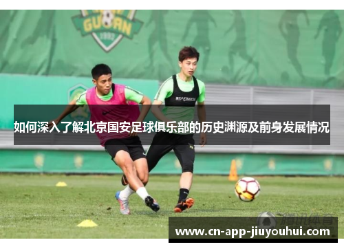 如何深入了解北京国安足球俱乐部的历史渊源及前身发展情况