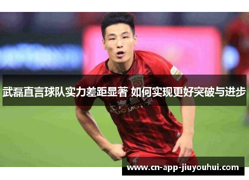 武磊直言球队实力差距显著 如何实现更好突破与进步