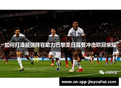 如何打造最强阵容助力巴黎圣日耳曼冲击欧冠荣耀 如何打造最强阵容助力巴黎圣日耳曼冲击欧冠荣耀