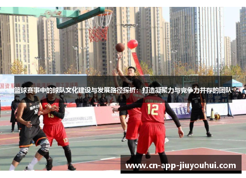 篮球赛事中的球队文化建设与发展路径探析：打造凝聚力与竞争力并存的团队