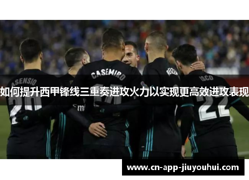 如何提升西甲锋线三重奏进攻火力以实现更高效进攻表现 如何提升西甲锋线三重奏进攻火力以实现更高效进攻表现