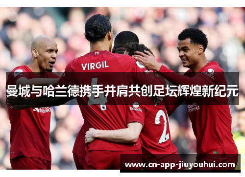 曼城与哈兰德携手并肩共创足坛辉煌新纪元 曼城与哈兰德携手并肩共创足坛辉煌新纪元