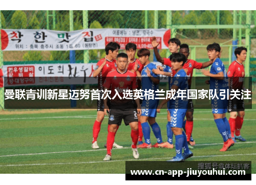 曼联青训新星迈努首次入选英格兰成年国家队引关注